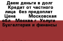 Даем деньги в долг. Кредит от частного лица, без предоплат › Цена ­ 10 - Московская обл., Москва г. Услуги » Бухгалтерия и финансы   
